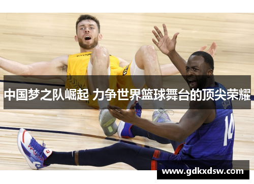 中国梦之队崛起 力争世界篮球舞台的顶尖荣耀