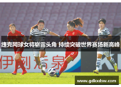 捷克网球女将崭露头角 持续突破世界赛场新高峰