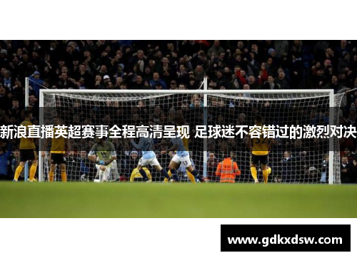 新浪直播英超赛事全程高清呈现 足球迷不容错过的激烈对决